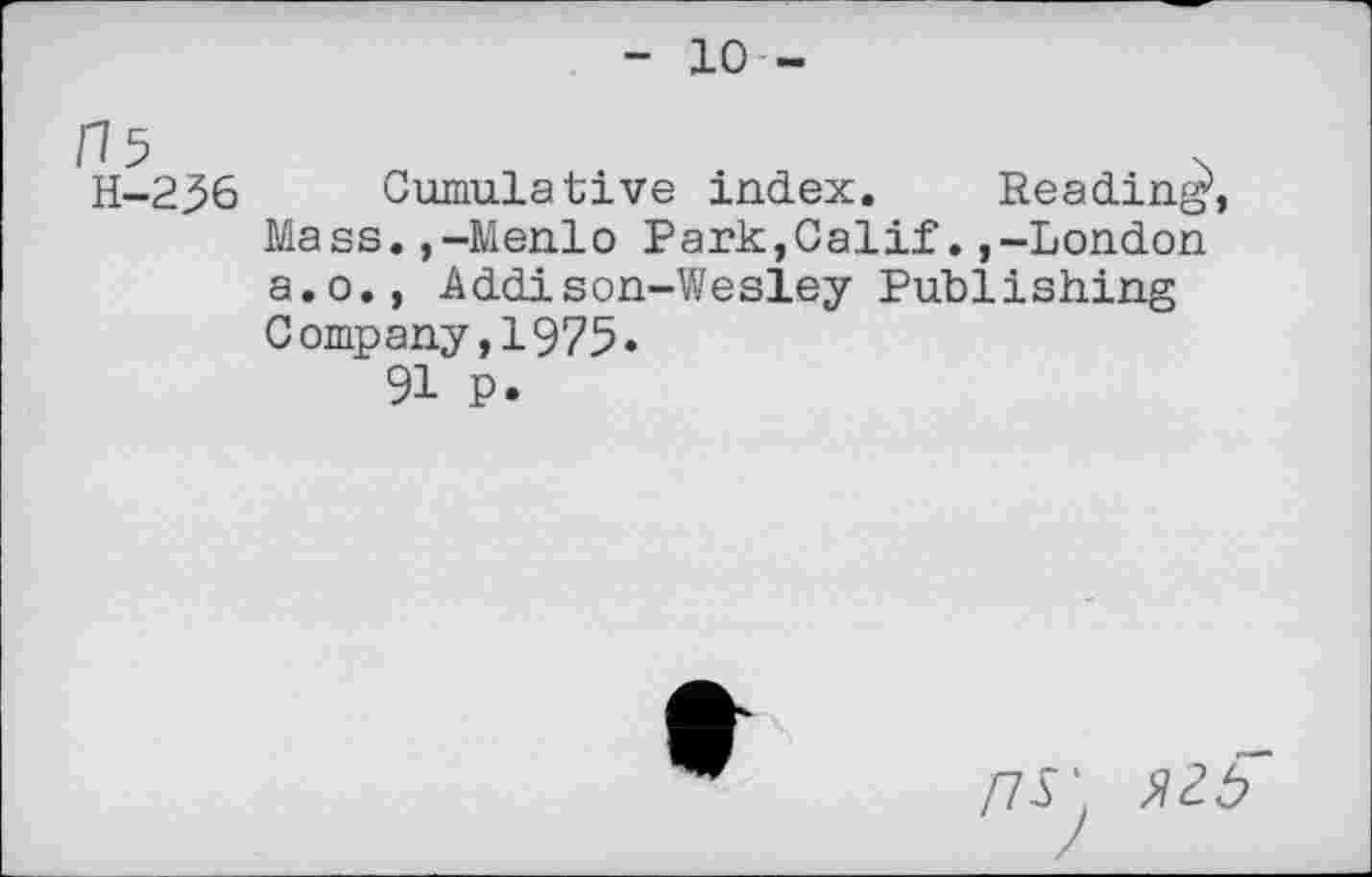 ﻿- 10 -
15	>
H-236 Cumulative index. Reading*,
Mass.,-Menlo Park,Calif.,-London a.o., Addison-Wesley Publishing Company,1975»
91 P.